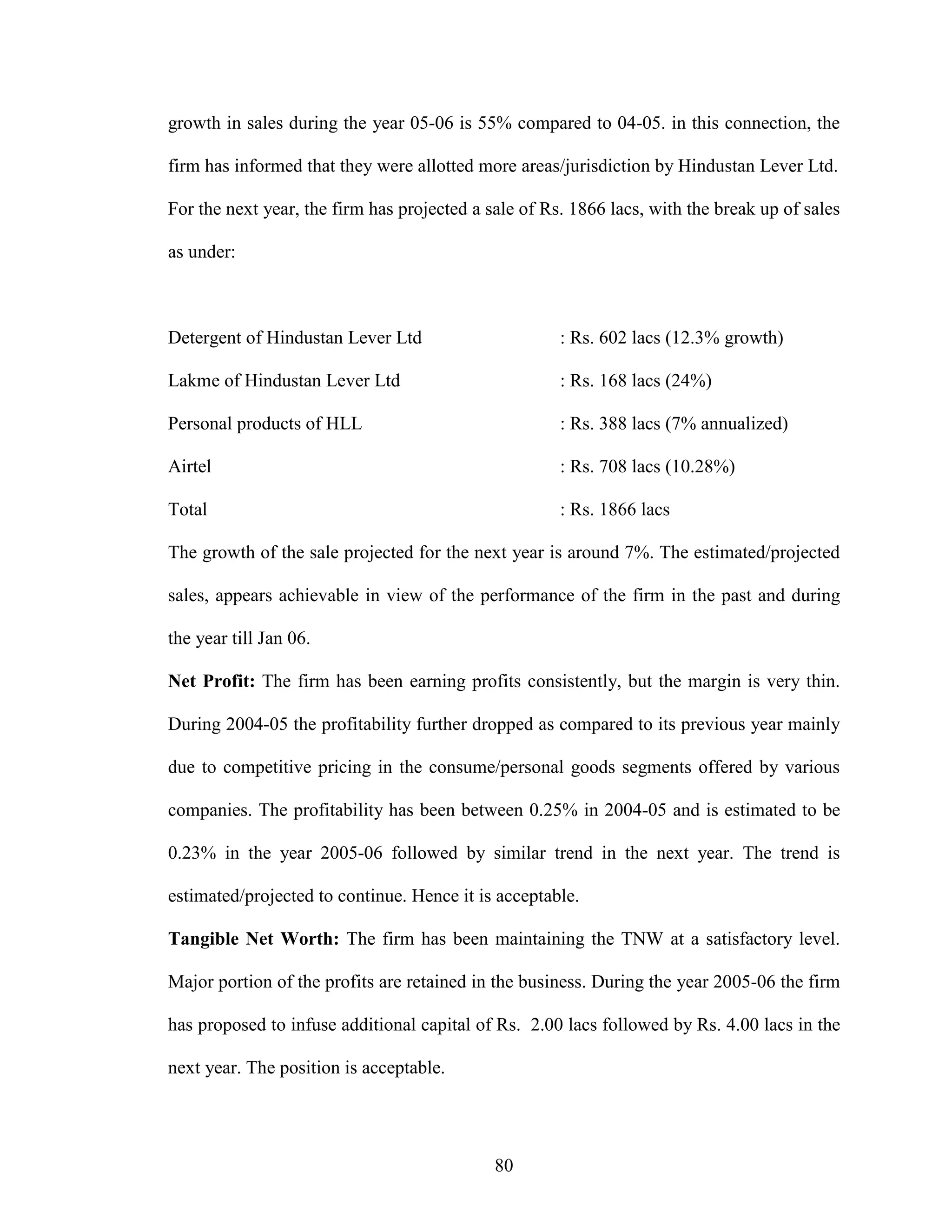 80
growth in sales during the year 05-06 is 55% compared to 04-05. in this connection, the
firm has informed that they were allotted more areas/jurisdiction by Hindustan Lever Ltd.
For the next year, the firm has projected a sale of Rs. 1866 lacs, with the break up of sales
as under:
Detergent of Hindustan Lever Ltd : Rs. 602 lacs (12.3% growth)
Lakme of Hindustan Lever Ltd : Rs. 168 lacs (24%)
Personal products of HLL : Rs. 388 lacs (7% annualized)
Airtel : Rs. 708 lacs (10.28%)
Total : Rs. 1866 lacs
The growth of the sale projected for the next year is around 7%. The estimated/projected
sales, appears achievable in view of the performance of the firm in the past and during
the year till Jan 06.
Net Profit: The firm has been earning profits consistently, but the margin is very thin.
During 2004-05 the profitability further dropped as compared to its previous year mainly
due to competitive pricing in the consume/personal goods segments offered by various
companies. The profitability has been between 0.25% in 2004-05 and is estimated to be
0.23% in the year 2005-06 followed by similar trend in the next year. The trend is
estimated/projected to continue. Hence it is acceptable.
Tangible Net Worth: The firm has been maintaining the TNW at a satisfactory level.
Major portion of the profits are retained in the business. During the year 2005-06 the firm
has proposed to infuse additional capital of Rs. 2.00 lacs followed by Rs. 4.00 lacs in the
next year. The position is acceptable.
 