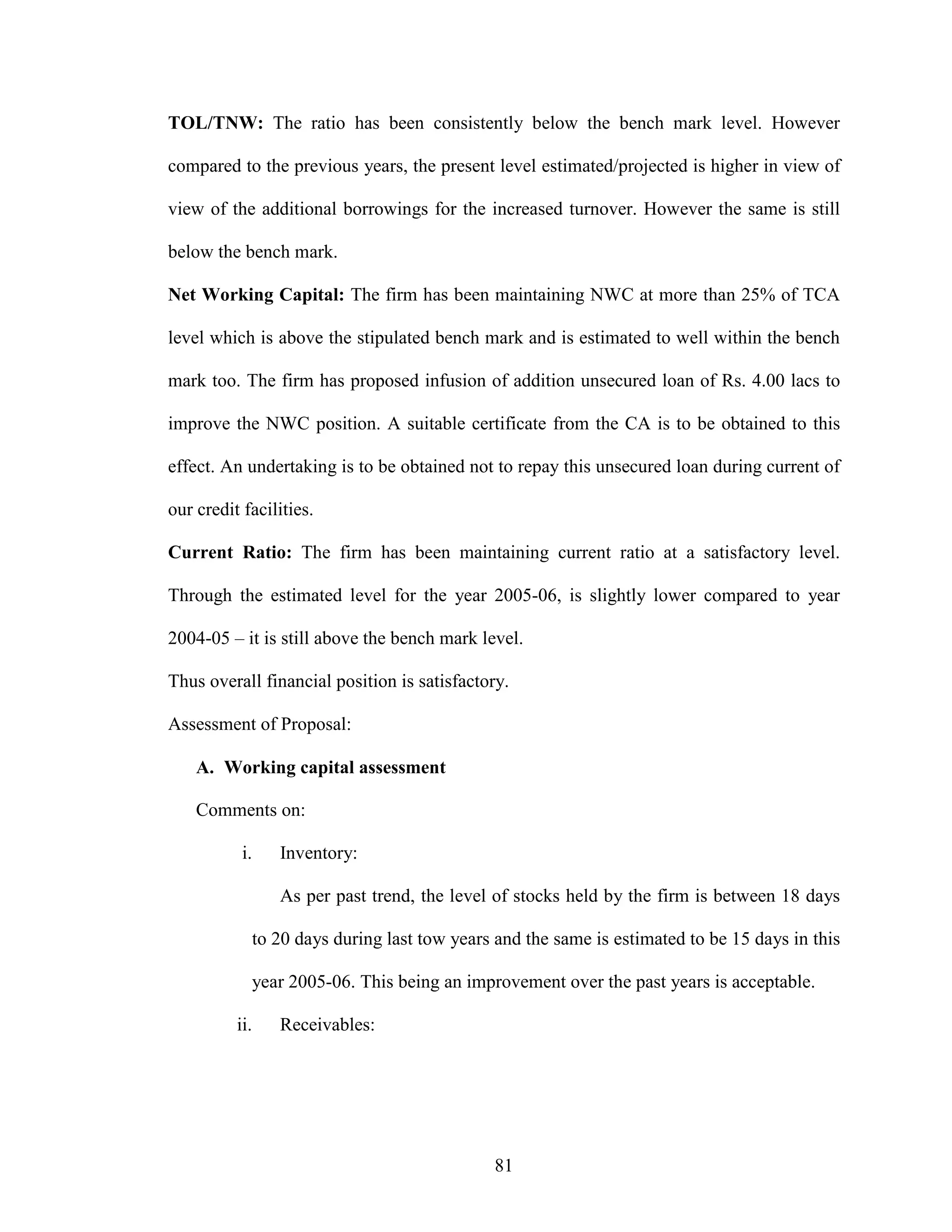 81
TOL/TNW: The ratio has been consistently below the bench mark level. However
compared to the previous years, the present level estimated/projected is higher in view of
view of the additional borrowings for the increased turnover. However the same is still
below the bench mark.
Net Working Capital: The firm has been maintaining NWC at more than 25% of TCA
level which is above the stipulated bench mark and is estimated to well within the bench
mark too. The firm has proposed infusion of addition unsecured loan of Rs. 4.00 lacs to
improve the NWC position. A suitable certificate from the CA is to be obtained to this
effect. An undertaking is to be obtained not to repay this unsecured loan during current of
our credit facilities.
Current Ratio: The firm has been maintaining current ratio at a satisfactory level.
Through the estimated level for the year 2005-06, is slightly lower compared to year
2004-05 – it is still above the bench mark level.
Thus overall financial position is satisfactory.
Assessment of Proposal:
A. Working capital assessment
Comments on:
i. Inventory:
As per past trend, the level of stocks held by the firm is between 18 days
to 20 days during last tow years and the same is estimated to be 15 days in this
year 2005-06. This being an improvement over the past years is acceptable.
ii. Receivables:
 