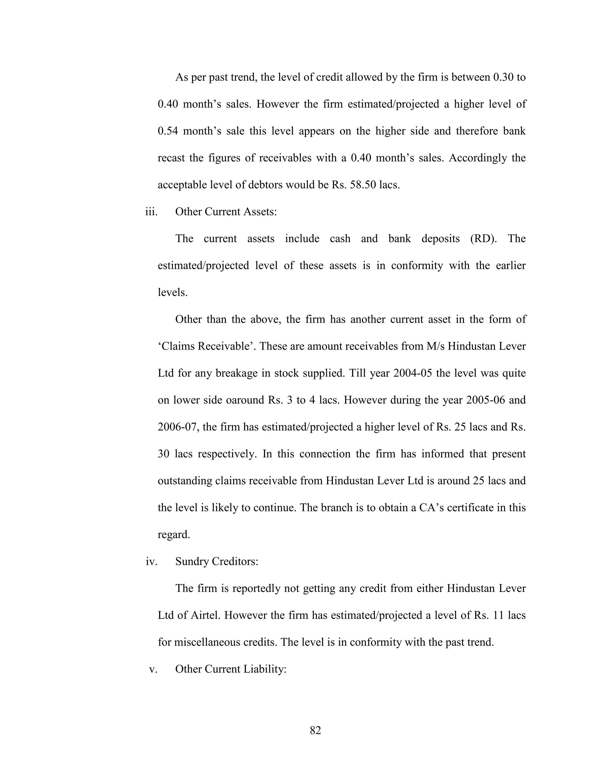 82
As per past trend, the level of credit allowed by the firm is between 0.30 to
0.40 month’s sales. However the firm estimated/projected a higher level of
0.54 month’s sale this level appears on the higher side and therefore bank
recast the figures of receivables with a 0.40 month’s sales. Accordingly the
acceptable level of debtors would be Rs. 58.50 lacs.
iii. Other Current Assets:
The current assets include cash and bank deposits (RD). The
estimated/projected level of these assets is in conformity with the earlier
levels.
Other than the above, the firm has another current asset in the form of
‘Claims Receivable’. These are amount receivables from M/s Hindustan Lever
Ltd for any breakage in stock supplied. Till year 2004-05 the level was quite
on lower side oaround Rs. 3 to 4 lacs. However during the year 2005-06 and
2006-07, the firm has estimated/projected a higher level of Rs. 25 lacs and Rs.
30 lacs respectively. In this connection the firm has informed that present
outstanding claims receivable from Hindustan Lever Ltd is around 25 lacs and
the level is likely to continue. The branch is to obtain a CA’s certificate in this
regard.
iv. Sundry Creditors:
The firm is reportedly not getting any credit from either Hindustan Lever
Ltd of Airtel. However the firm has estimated/projected a level of Rs. 11 lacs
for miscellaneous credits. The level is in conformity with the past trend.
v. Other Current Liability:
 
