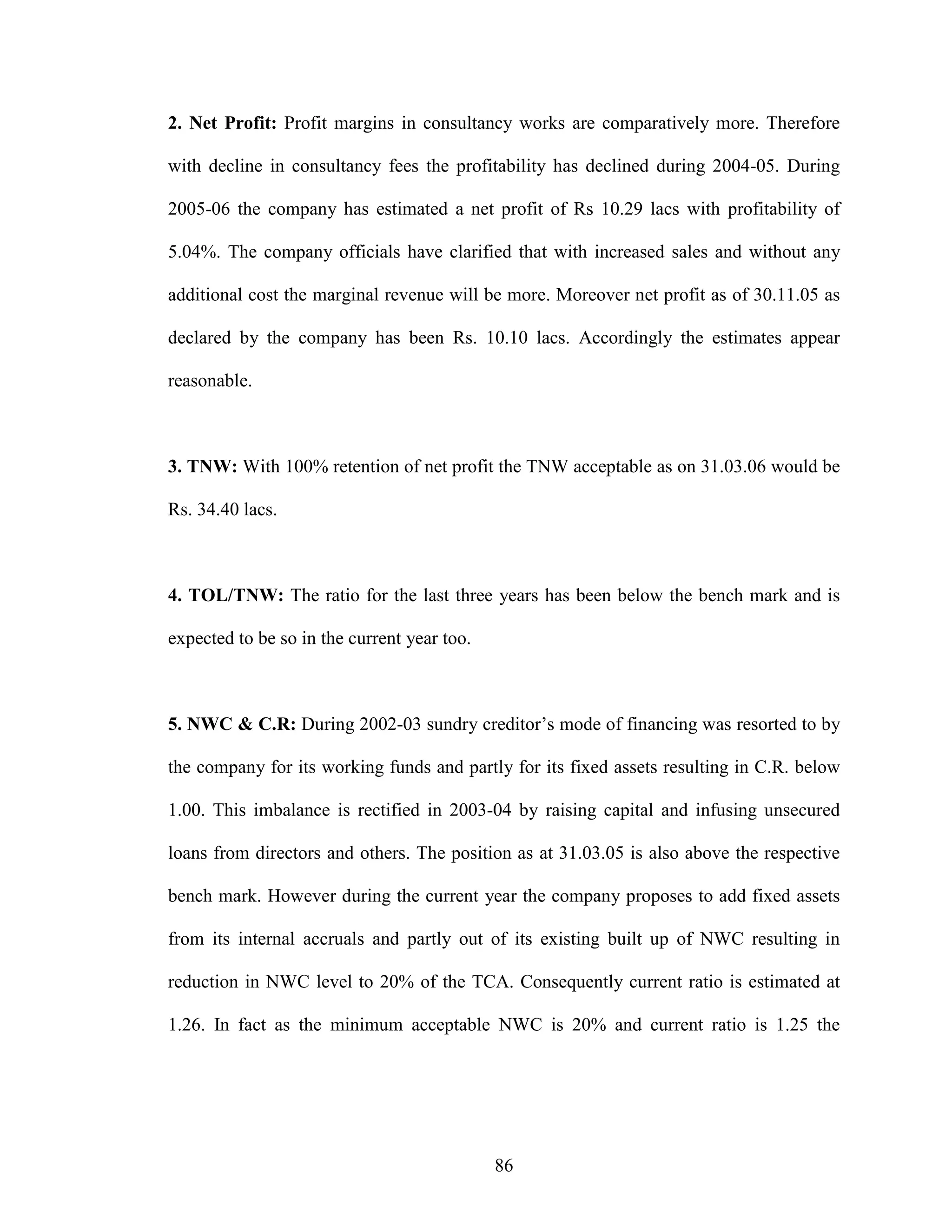 86
2. Net Profit: Profit margins in consultancy works are comparatively more. Therefore
with decline in consultancy fees the profitability has declined during 2004-05. During
2005-06 the company has estimated a net profit of Rs 10.29 lacs with profitability of
5.04%. The company officials have clarified that with increased sales and without any
additional cost the marginal revenue will be more. Moreover net profit as of 30.11.05 as
declared by the company has been Rs. 10.10 lacs. Accordingly the estimates appear
reasonable.
3. TNW: With 100% retention of net profit the TNW acceptable as on 31.03.06 would be
Rs. 34.40 lacs.
4. TOL/TNW: The ratio for the last three years has been below the bench mark and is
expected to be so in the current year too.
5. NWC & C.R: During 2002-03 sundry creditor’s mode of financing was resorted to by
the company for its working funds and partly for its fixed assets resulting in C.R. below
1.00. This imbalance is rectified in 2003-04 by raising capital and infusing unsecured
loans from directors and others. The position as at 31.03.05 is also above the respective
bench mark. However during the current year the company proposes to add fixed assets
from its internal accruals and partly out of its existing built up of NWC resulting in
reduction in NWC level to 20% of the TCA. Consequently current ratio is estimated at
1.26. In fact as the minimum acceptable NWC is 20% and current ratio is 1.25 the
 