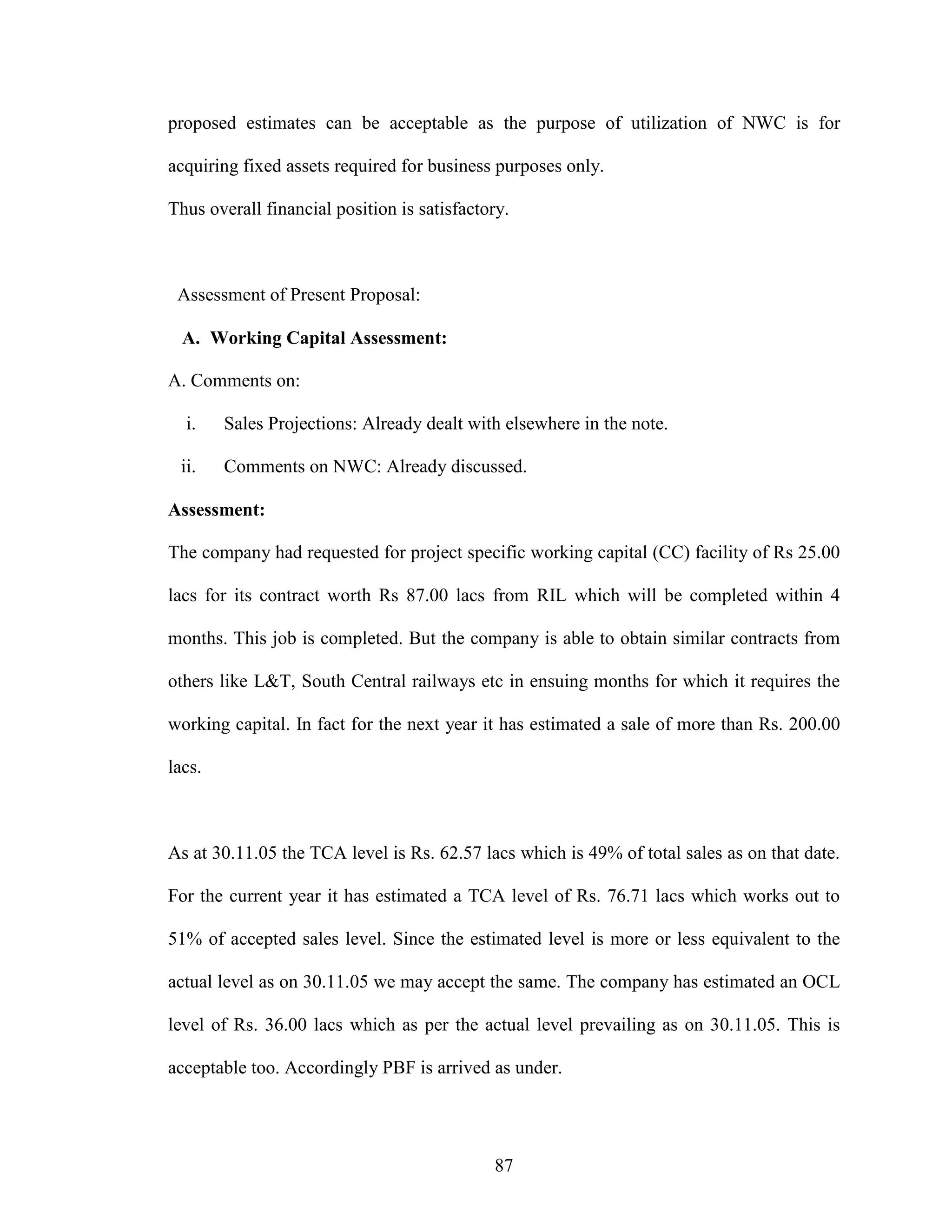 87
proposed estimates can be acceptable as the purpose of utilization of NWC is for
acquiring fixed assets required for business purposes only.
Thus overall financial position is satisfactory.
Assessment of Present Proposal:
A. Working Capital Assessment:
A. Comments on:
i. Sales Projections: Already dealt with elsewhere in the note.
ii. Comments on NWC: Already discussed.
Assessment:
The company had requested for project specific working capital (CC) facility of Rs 25.00
lacs for its contract worth Rs 87.00 lacs from RIL which will be completed within 4
months. This job is completed. But the company is able to obtain similar contracts from
others like L&T, South Central railways etc in ensuing months for which it requires the
working capital. In fact for the next year it has estimated a sale of more than Rs. 200.00
lacs.
As at 30.11.05 the TCA level is Rs. 62.57 lacs which is 49% of total sales as on that date.
For the current year it has estimated a TCA level of Rs. 76.71 lacs which works out to
51% of accepted sales level. Since the estimated level is more or less equivalent to the
actual level as on 30.11.05 we may accept the same. The company has estimated an OCL
level of Rs. 36.00 lacs which as per the actual level prevailing as on 30.11.05. This is
acceptable too. Accordingly PBF is arrived as under.
 