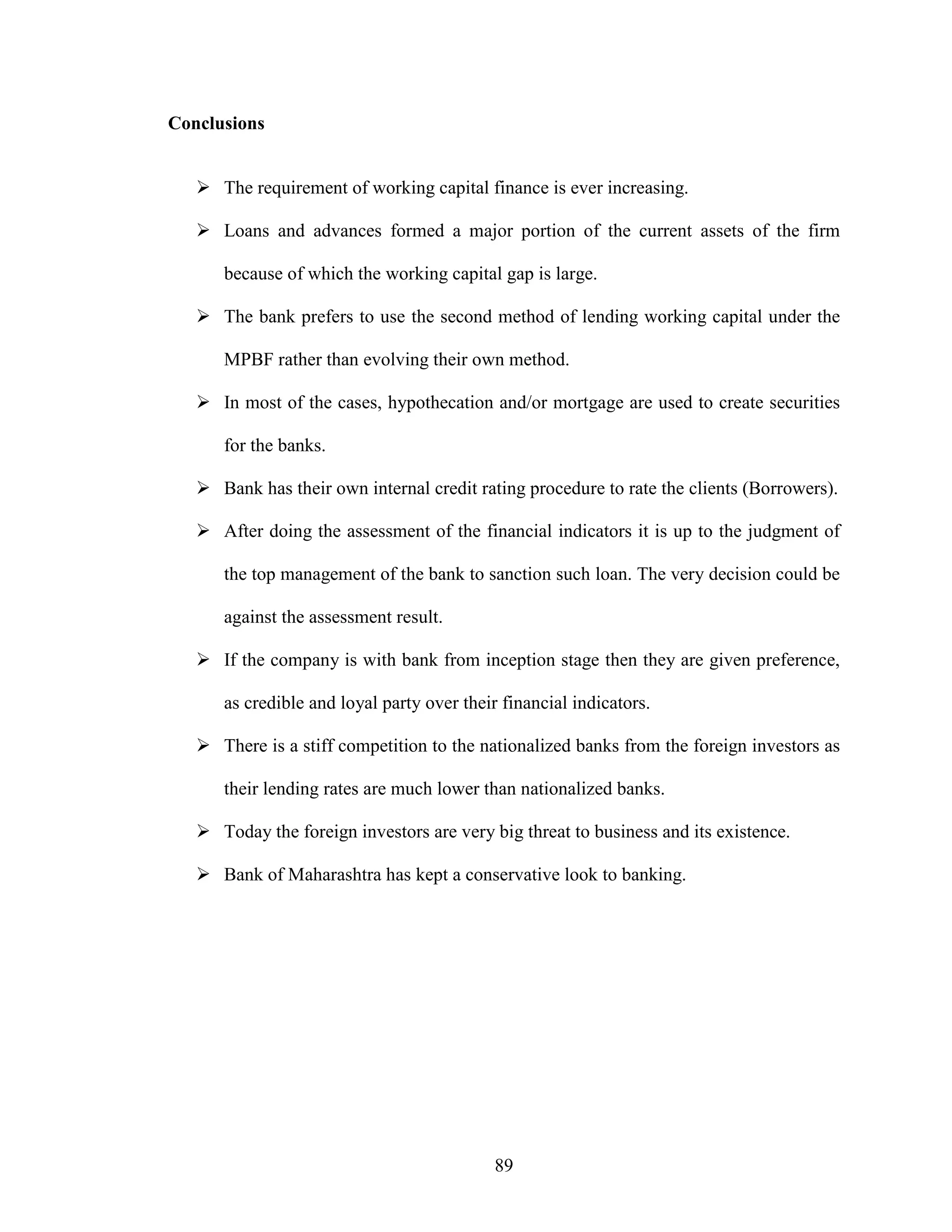 89
Conclusions
The requirement of working capital finance is ever increasing.
Loans and advances formed a major portion of the current assets of the firm
because of which the working capital gap is large.
The bank prefers to use the second method of lending working capital under the
MPBF rather than evolving their own method.
In most of the cases, hypothecation and/or mortgage are used to create securities
for the banks.
Bank has their own internal credit rating procedure to rate the clients (Borrowers).
After doing the assessment of the financial indicators it is up to the judgment of
the top management of the bank to sanction such loan. The very decision could be
against the assessment result.
If the company is with bank from inception stage then they are given preference,
as credible and loyal party over their financial indicators.
There is a stiff competition to the nationalized banks from the foreign investors as
their lending rates are much lower than nationalized banks.
Today the foreign investors are very big threat to business and its existence.
Bank of Maharashtra has kept a conservative look to banking.
 