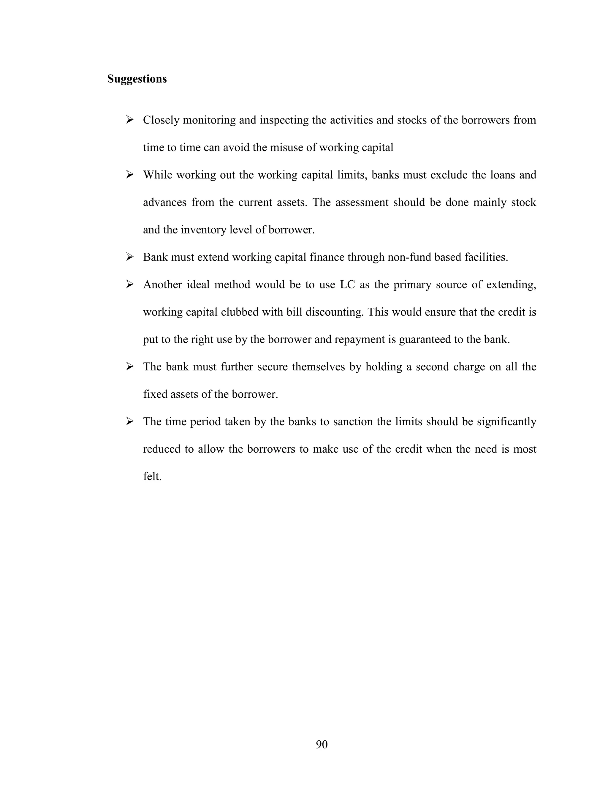 90
Suggestions
Closely monitoring and inspecting the activities and stocks of the borrowers from
time to time can avoid the misuse of working capital
While working out the working capital limits, banks must exclude the loans and
advances from the current assets. The assessment should be done mainly stock
and the inventory level of borrower.
Bank must extend working capital finance through non-fund based facilities.
Another ideal method would be to use LC as the primary source of extending,
working capital clubbed with bill discounting. This would ensure that the credit is
put to the right use by the borrower and repayment is guaranteed to the bank.
The bank must further secure themselves by holding a second charge on all the
fixed assets of the borrower.
The time period taken by the banks to sanction the limits should be significantly
reduced to allow the borrowers to make use of the credit when the need is most
felt.
 