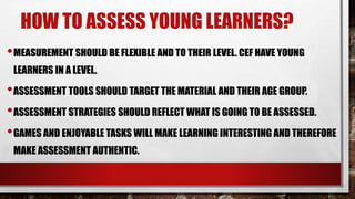 HOW TO ASSESS YOUNG LEARNERS?
•MEASUREMENT SHOULD BE FLEXIBLE AND TO THEIR LEVEL. CEF HAVE YOUNG
LEARNERS IN A LEVEL.
•ASSESSMENT TOOLS SHOULD TARGET THE MATERIAL AND THEIR AGE GROUP.
•ASSESSMENT STRATEGIES SHOULD REFLECT WHAT IS GOING TO BE ASSESSED.
•GAMES AND ENJOYABLE TASKS WILL MAKE LEARNING INTERESTING AND THEREFORE
MAKE ASSESSMENT AUTHENTIC.
 