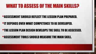 WHAT TO ASSESS OF THE MAIN SKILLS?
•ASSESSMENT SHOULD REFLECT THE LESSON PLAN PREPARED.
•IT DEPENDS OVER WHAT COMPETENCE TO BE DEVELOPED.
•THE LESSON PLAN DESIGN DEVELOPS THE SKILL TO BE ASSESSED.
•ASSESSMENT TOOLS SHOULD MEASURE THE MAIN SKILL.
 