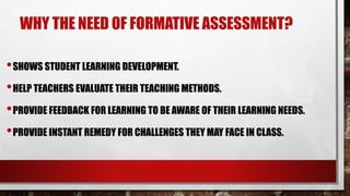 WHY THE NEED OF FORMATIVE ASSESSMENT?
•SHOWS STUDENT LEARNING DEVELOPMENT.
•HELP TEACHERS EVALUATE THEIR TEACHING METHODS.
•PROVIDE FEEDBACK FOR LEARNING TO BE AWARE OF THEIR LEARNING NEEDS.
•PROVIDE INSTANT REMEDY FOR CHALLENGES THEY MAY FACE IN CLASS.
 
