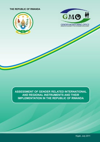 THE REPUBLIC OF RWANDA 
ASSESSMENT OF GENDER RELATED INTERNATIONAL 
AND REGIONAL INSTRUMENTS AND THEIR 
IMPLEMENTATION IN THE REPUBLIC OF RWANDA 
Kigali, July 2011 
 