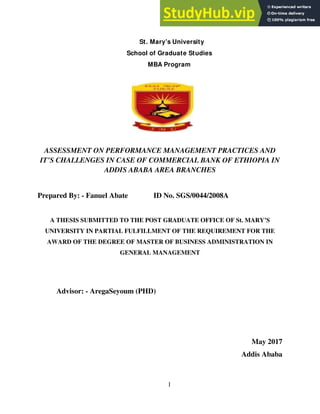 I
St. Mary’s University
School of Graduate Studies
MBA Program
ASSESSMENT ON PERFORMANCE MANAGEMENT PRACTICES AND
IT’S CHALLENGES IN CASE OF COMMERCIAL BANK OF ETHIOPIA IN
ADDIS ABABA AREA BRANCHES
Prepared By: - Fanuel Abate ID No. SGS/0044/2008A
A THESIS SUBMITTED TO THE POST GRADUATE OFFICE OF St. MARY’S
UNIVERSITY IN PARTIAL FULFILLMENT OF THE REQUIREMENT FOR THE
AWARD OF THE DEGREE OF MASTER OF BUSINESS ADMINISTRATION IN
GENERAL MANAGEMENT
Advisor: - AregaSeyoum (PHD)
May 2017
Addis Ababa
 
