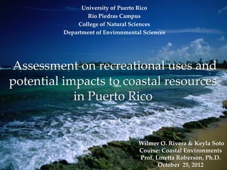 University of Puerto Rico
                 Río Piedras Campus
              College of Natural Sciences
         Department of Environmental Sciences




Assessment on recreational uses and
potential impacts to coastal resources
            in Puerto Rico


                                   Wilmer O. Rivera & Keyla Soto
                                   Course: Coastal Environments
                                   Prof. Loretta Roberson, Ph.D.
                                          October 25, 2012
 