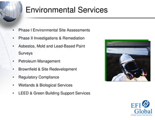 Environmental Services

•   Phase I Environmental Site Assessments

•   Phase II Investigations & Remediation

•   Asbestos, Mold and Lead-Based Paint
    Surveys

•   Petroleum Management

•   Brownfield & Site Redevelopment

•   Regulatory Compliance

•   Wetlands & Biological Services

•   LEED & Green Building Support Services
 