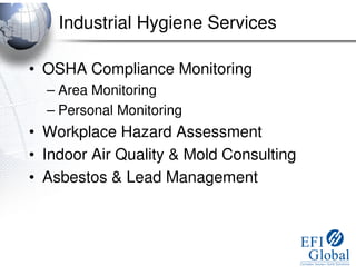 Industrial Hygiene Services

• OSHA Compliance Monitoring
  – Area Monitoring
  – Personal Monitoring
• Workplace Hazard Assessment
• Indoor Air Quality & Mold Consulting
• Asbestos & Lead Management
 