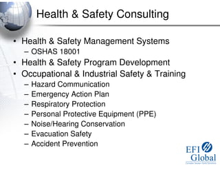 Health & Safety Consulting

• Health & Safety Management Systems
  – OSHAS 18001
• Health & Safety Program Development
• Occupational & Industrial Safety & Training
  –   Hazard Communication
  –   Emergency Action Plan
  –   Respiratory Protection
  –   Personal Protective Equipment (PPE)
  –   Noise/Hearing Conservation
  –   Evacuation Safety
  –   Accident Prevention
 