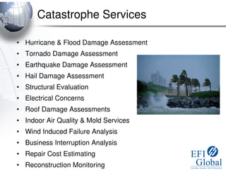 Catastrophe Services

• Hurricane & Flood Damage Assessment
• Tornado Damage Assessment
• Earthquake Damage Assessment
• Hail Damage Assessment
• Structural Evaluation
• Electrical Concerns
• Roof Damage Assessments
• Indoor Air Quality & Mold Services
• Wind Induced Failure Analysis
• Business Interruption Analysis
• Repair Cost Estimating
• Reconstruction Monitoring
 