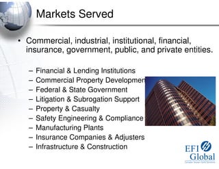 Markets Served

• Commercial, industrial, institutional, financial,
  insurance, government, public, and private entities.

   –   Financial & Lending Institutions
   –   Commercial Property Development
   –   Federal & State Government
   –   Litigation & Subrogation Support
   –   Property & Casualty
   –   Safety Engineering & Compliance
   –   Manufacturing Plants
   –   Insurance Companies & Adjusters
   –   Infrastructure & Construction
 