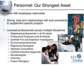 Personnel: Our Strongest Asset
• Over 400 employees nationwide

• Strong, long term relationships with sub-consultants
  to supplement specific projects

• Licensed professionals across multiple disciplines
   –   Registered professionals in all 50 states
   –   Professional Engineers and Architects
   –   Certified Fire and Explosion Investigators
   –   Environmental Scientists
   –   Registered Geologists
   –   Asbestos Consultants
   –   Certified Industrial Hygienists
   –   Microbiologists
   –   Chemists
   –   Project Managers
 