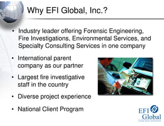 Why EFI Global, Inc.?

• Industry leader offering Forensic Engineering,
  Fire Investigations, Environmental Services, and
  Specialty Consulting Services in one company

• International parent
  company as our partner
• Largest fire investigative
  staff in the country
• Diverse project experience

• National Client Program
 