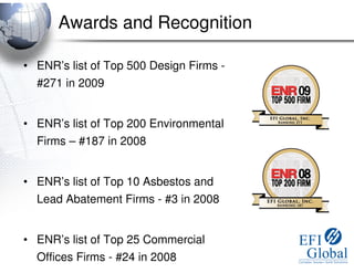 Awards and Recognition

• ENR’s list of Top 500 Design Firms -
  #271 in 2009


• ENR’s list of Top 200 Environmental
  Firms – #187 in 2008


• ENR’s list of Top 10 Asbestos and
  Lead Abatement Firms - #3 in 2008


• ENR’s list of Top 25 Commercial
  Offices Firms - #24 in 2008
 