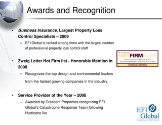 Awards and Recognition

•   Business Insurance, Largest Property Loss
    Control Specialists – 2009
     – EFI Global is ranked among firms with the largest number
       of professional property loss control staff


•   Zweig Letter Hot Firm list - Honorable Mention in
    2008
     – Recognizes the top design and environmental leaders

        from the fastest growing companies in the industry.


•   Service Provider of the Year – 2008
     – Awarded by Crescent Properties recognizing EFI
       Global’s Catastrophe Response Team following
        Hurricane Ike
 