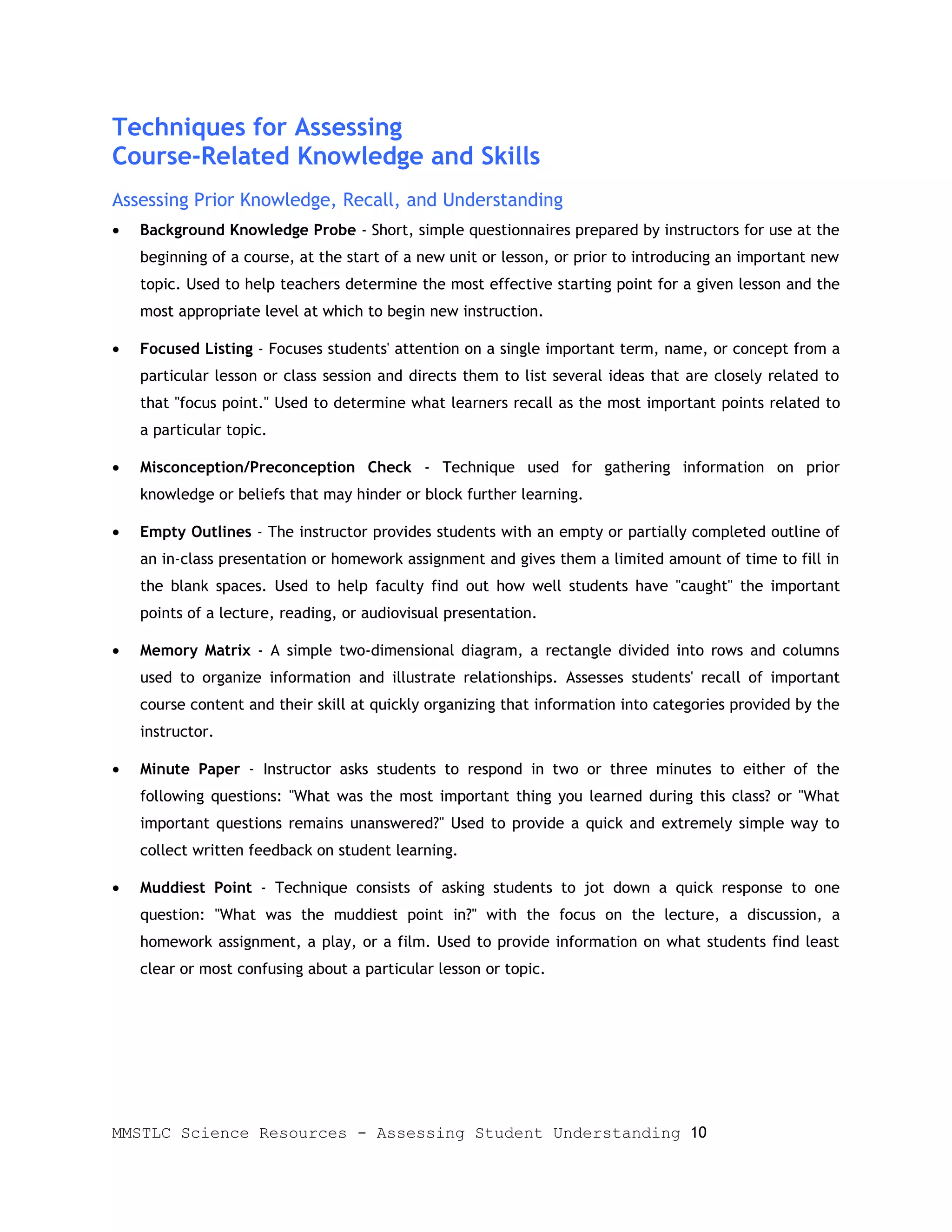 Techniques for Assessing
Course-Related Knowledge and Skills
Assessing Prior Knowledge, Recall, and Understanding
•   Background Knowledge Probe - Short, simple questionnaires prepared by instructors for use at the
    beginning of a course, at the start of a new unit or lesson, or prior to introducing an important new
    topic. Used to help teachers determine the most effective starting point for a given lesson and the
    most appropriate level at which to begin new instruction.

•   Focused Listing - Focuses students' attention on a single important term, name, or concept from a
    particular lesson or class session and directs them to list several ideas that are closely related to
    that "focus point." Used to determine what learners recall as the most important points related to
    a particular topic.

•   Misconception/Preconception Check - Technique used for gathering information on prior
    knowledge or beliefs that may hinder or block further learning.

•   Empty Outlines - The instructor provides students with an empty or partially completed outline of
    an in-class presentation or homework assignment and gives them a limited amount of time to fill in
    the blank spaces. Used to help faculty find out how well students have "caught" the important
    points of a lecture, reading, or audiovisual presentation.

•   Memory Matrix - A simple two-dimensional diagram, a rectangle divided into rows and columns
    used to organize information and illustrate relationships. Assesses students' recall of important
    course content and their skill at quickly organizing that information into categories provided by the
    instructor.

•   Minute Paper - Instructor asks students to respond in two or three minutes to either of the
    following questions: "What was the most important thing you learned during this class? or "What
    important questions remains unanswered?" Used to provide a quick and extremely simple way to
    collect written feedback on student learning.

•   Muddiest Point - Technique consists of asking students to jot down a quick response to one
    question: "What was the muddiest point in?" with the focus on the lecture, a discussion, a
    homework assignment, a play, or a film. Used to provide information on what students find least
    clear or most confusing about a particular lesson or topic.




MMSTLC Science Resources - Assessing Student Understanding 10
 