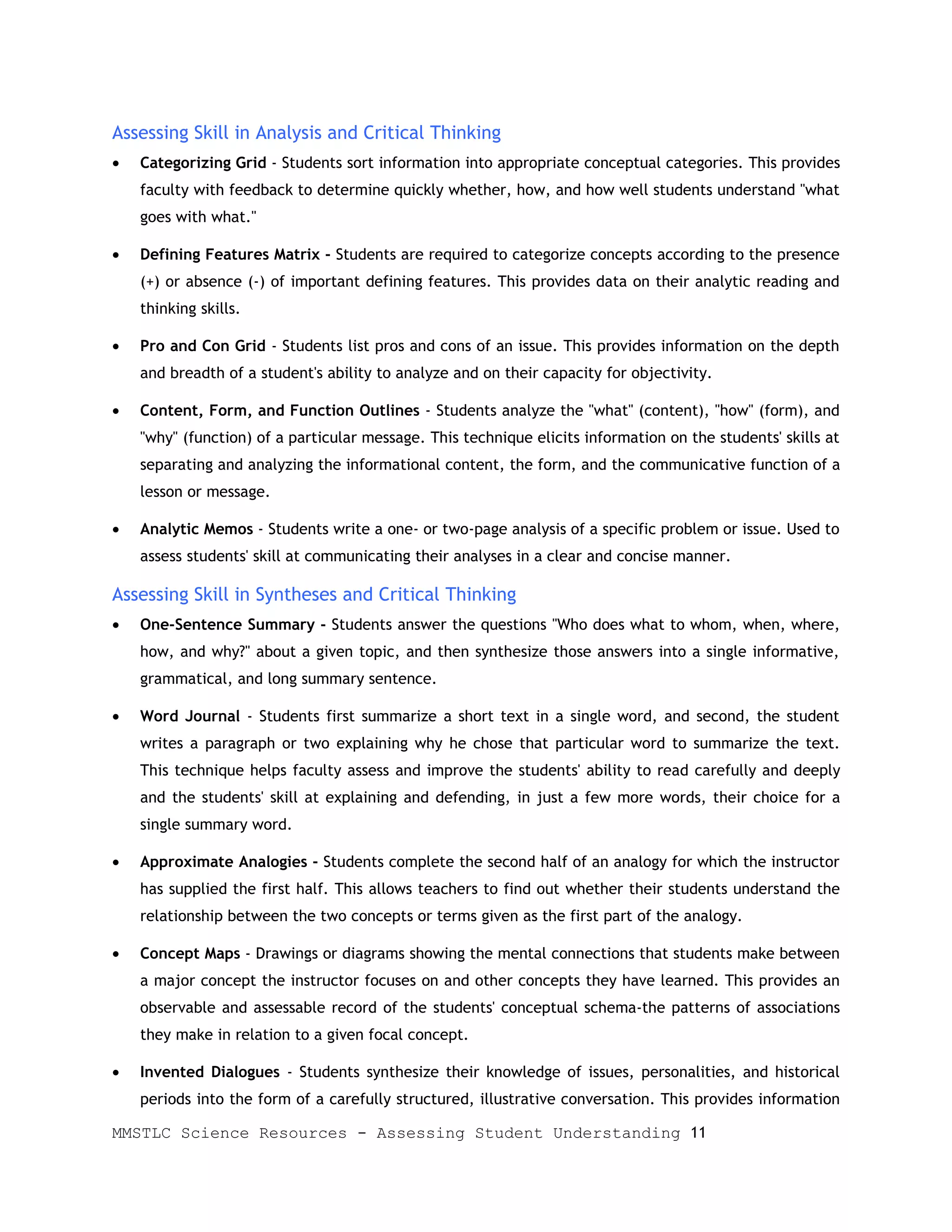 Assessing Skill in Analysis and Critical Thinking
•   Categorizing Grid - Students sort information into appropriate conceptual categories. This provides
    faculty with feedback to determine quickly whether, how, and how well students understand "what
    goes with what."

•   Defining Features Matrix - Students are required to categorize concepts according to the presence
    (+) or absence (-) of important defining features. This provides data on their analytic reading and
    thinking skills.

•   Pro and Con Grid - Students list pros and cons of an issue. This provides information on the depth
    and breadth of a student's ability to analyze and on their capacity for objectivity.

•   Content, Form, and Function Outlines - Students analyze the "what" (content), "how" (form), and
    "why" (function) of a particular message. This technique elicits information on the students' skills at
    separating and analyzing the informational content, the form, and the communicative function of a
    lesson or message.

•   Analytic Memos - Students write a one- or two-page analysis of a specific problem or issue. Used to
    assess students' skill at communicating their analyses in a clear and concise manner.

Assessing Skill in Syntheses and Critical Thinking
•   One-Sentence Summary - Students answer the questions "Who does what to whom, when, where,
    how, and why?" about a given topic, and then synthesize those answers into a single informative,
    grammatical, and long summary sentence.

•   Word Journal - Students first summarize a short text in a single word, and second, the student
    writes a paragraph or two explaining why he chose that particular word to summarize the text.
    This technique helps faculty assess and improve the students' ability to read carefully and deeply
    and the students' skill at explaining and defending, in just a few more words, their choice for a
    single summary word.

•   Approximate Analogies - Students complete the second half of an analogy for which the instructor
    has supplied the first half. This allows teachers to find out whether their students understand the
    relationship between the two concepts or terms given as the first part of the analogy.

•   Concept Maps - Drawings or diagrams showing the mental connections that students make between
    a major concept the instructor focuses on and other concepts they have learned. This provides an
    observable and assessable record of the students' conceptual schema-the patterns of associations
    they make in relation to a given focal concept.

•   Invented Dialogues - Students synthesize their knowledge of issues, personalities, and historical
    periods into the form of a carefully structured, illustrative conversation. This provides information

MMSTLC Science Resources - Assessing Student Understanding 11
 