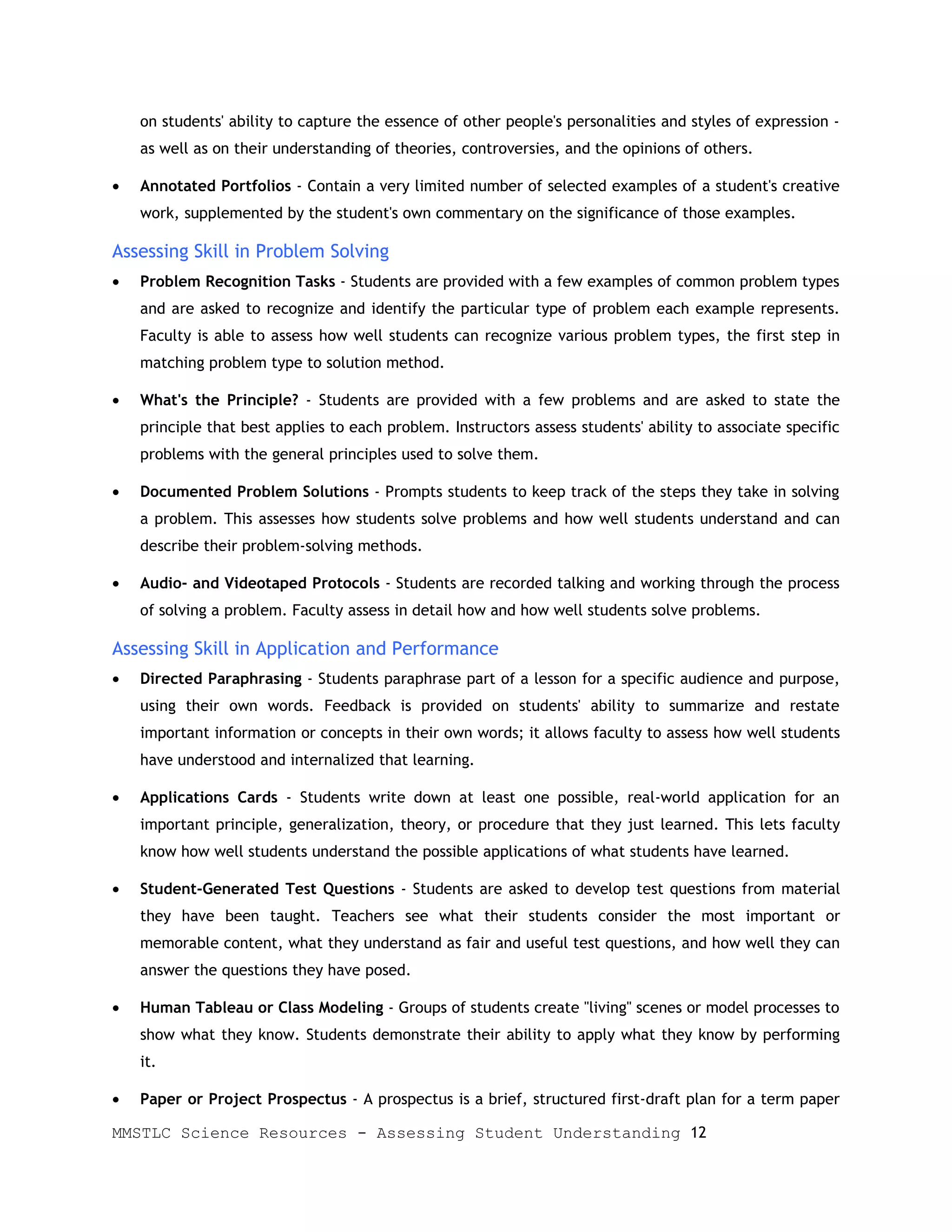on students' ability to capture the essence of other people's personalities and styles of expression -
    as well as on their understanding of theories, controversies, and the opinions of others.

•   Annotated Portfolios - Contain a very limited number of selected examples of a student's creative
    work, supplemented by the student's own commentary on the significance of those examples.

Assessing Skill in Problem Solving
•   Problem Recognition Tasks - Students are provided with a few examples of common problem types
    and are asked to recognize and identify the particular type of problem each example represents.
    Faculty is able to assess how well students can recognize various problem types, the first step in
    matching problem type to solution method.

•   What's the Principle? - Students are provided with a few problems and are asked to state the
    principle that best applies to each problem. Instructors assess students' ability to associate specific
    problems with the general principles used to solve them.

•   Documented Problem Solutions - Prompts students to keep track of the steps they take in solving
    a problem. This assesses how students solve problems and how well students understand and can
    describe their problem-solving methods.

•   Audio- and Videotaped Protocols - Students are recorded talking and working through the process
    of solving a problem. Faculty assess in detail how and how well students solve problems.

Assessing Skill in Application and Performance
•   Directed Paraphrasing - Students paraphrase part of a lesson for a specific audience and purpose,
    using their own words. Feedback is provided on students' ability to summarize and restate
    important information or concepts in their own words; it allows faculty to assess how well students
    have understood and internalized that learning.

•   Applications Cards - Students write down at least one possible, real-world application for an
    important principle, generalization, theory, or procedure that they just learned. This lets faculty
    know how well students understand the possible applications of what students have learned.

•   Student-Generated Test Questions - Students are asked to develop test questions from material
    they have been taught. Teachers see what their students consider the most important or
    memorable content, what they understand as fair and useful test questions, and how well they can
    answer the questions they have posed.

•   Human Tableau or Class Modeling - Groups of students create "living" scenes or model processes to
    show what they know. Students demonstrate their ability to apply what they know by performing
    it.

•   Paper or Project Prospectus - A prospectus is a brief, structured first-draft plan for a term paper

MMSTLC Science Resources - Assessing Student Understanding 12
 