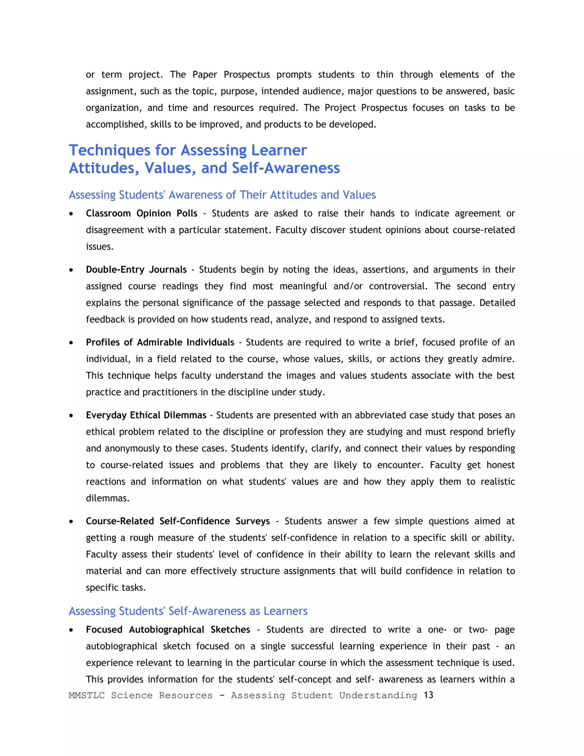 or term project. The Paper Prospectus prompts students to thin through elements of the
    assignment, such as the topic, purpose, intended audience, major questions to be answered, basic
    organization, and time and resources required. The Project Prospectus focuses on tasks to be
    accomplished, skills to be improved, and products to be developed.

Techniques for Assessing Learner
Attitudes, Values, and Self-Awareness
Assessing Students' Awareness of Their Attitudes and Values
•   Classroom Opinion Polls - Students are asked to raise their hands to indicate agreement or
    disagreement with a particular statement. Faculty discover student opinions about course-related
    issues.

•   Double-Entry Journals - Students begin by noting the ideas, assertions, and arguments in their
    assigned course readings they find most meaningful and/or controversial. The second entry
    explains the personal significance of the passage selected and responds to that passage. Detailed
    feedback is provided on how students read, analyze, and respond to assigned texts.

•   Profiles of Admirable Individuals - Students are required to write a brief, focused profile of an
    individual, in a field related to the course, whose values, skills, or actions they greatly admire.
    This technique helps faculty understand the images and values students associate with the best
    practice and practitioners in the discipline under study.

•   Everyday Ethical Dilemmas - Students are presented with an abbreviated case study that poses an
    ethical problem related to the discipline or profession they are studying and must respond briefly
    and anonymously to these cases. Students identify, clarify, and connect their values by responding
    to course-related issues and problems that they are likely to encounter. Faculty get honest
    reactions and information on what students' values are and how they apply them to realistic
    dilemmas.

•   Course-Related Self-Confidence Surveys - Students answer a few simple questions aimed at
    getting a rough measure of the students' self-confidence in relation to a specific skill or ability.
    Faculty assess their students' level of confidence in their ability to learn the relevant skills and
    material and can more effectively structure assignments that will build confidence in relation to
    specific tasks.

Assessing Students' Self-Awareness as Learners
•   Focused Autobiographical Sketches - Students are directed to write a one- or two- page
    autobiographical sketch focused on a single successful learning experience in their past - an
    experience relevant to learning in the particular course in which the assessment technique is used.
    This provides information for the students' self-concept and self- awareness as learners within a
MMSTLC Science Resources - Assessing Student Understanding 13
 