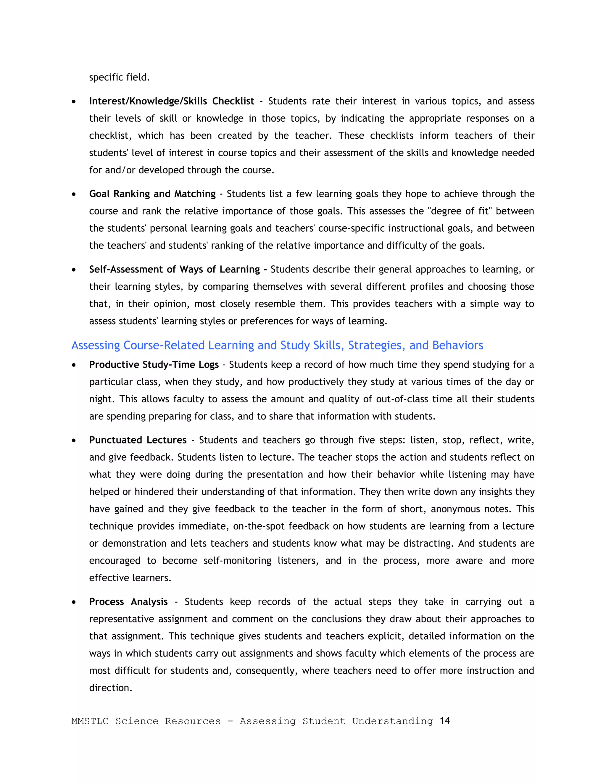 specific field.

•   Interest/Knowledge/Skills Checklist - Students rate their interest in various topics, and assess
    their levels of skill or knowledge in those topics, by indicating the appropriate responses on a
    checklist, which has been created by the teacher. These checklists inform teachers of their
    students' level of interest in course topics and their assessment of the skills and knowledge needed
    for and/or developed through the course.

•   Goal Ranking and Matching - Students list a few learning goals they hope to achieve through the
    course and rank the relative importance of those goals. This assesses the "degree of fit" between
    the students' personal learning goals and teachers' course-specific instructional goals, and between
    the teachers' and students' ranking of the relative importance and difficulty of the goals.

•   Self-Assessment of Ways of Learning - Students describe their general approaches to learning, or
    their learning styles, by comparing themselves with several different profiles and choosing those
    that, in their opinion, most closely resemble them. This provides teachers with a simple way to
    assess students' learning styles or preferences for ways of learning.

Assessing Course-Related Learning and Study Skills, Strategies, and Behaviors
•   Productive Study-Time Logs - Students keep a record of how much time they spend studying for a
    particular class, when they study, and how productively they study at various times of the day or
    night. This allows faculty to assess the amount and quality of out-of-class time all their students
    are spending preparing for class, and to share that information with students.

•   Punctuated Lectures - Students and teachers go through five steps: listen, stop, reflect, write,
    and give feedback. Students listen to lecture. The teacher stops the action and students reflect on
    what they were doing during the presentation and how their behavior while listening may have
    helped or hindered their understanding of that information. They then write down any insights they
    have gained and they give feedback to the teacher in the form of short, anonymous notes. This
    technique provides immediate, on-the-spot feedback on how students are learning from a lecture
    or demonstration and lets teachers and students know what may be distracting. And students are
    encouraged to become self-monitoring listeners, and in the process, more aware and more
    effective learners.

•   Process Analysis - Students keep records of the actual steps they take in carrying out a
    representative assignment and comment on the conclusions they draw about their approaches to
    that assignment. This technique gives students and teachers explicit, detailed information on the
    ways in which students carry out assignments and shows faculty which elements of the process are
    most difficult for students and, consequently, where teachers need to offer more instruction and
    direction.


MMSTLC Science Resources - Assessing Student Understanding 14
 