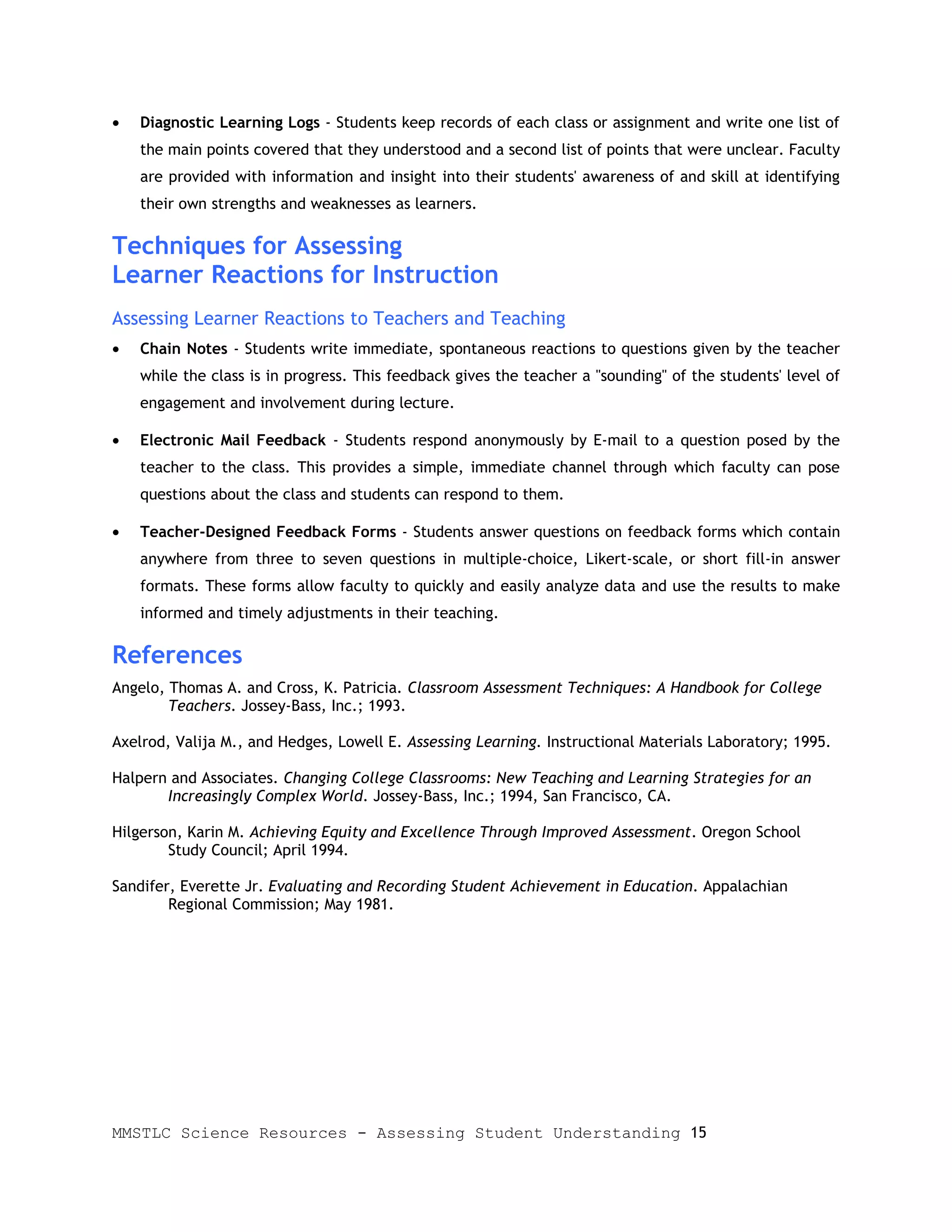 •   Diagnostic Learning Logs - Students keep records of each class or assignment and write one list of
    the main points covered that they understood and a second list of points that were unclear. Faculty
    are provided with information and insight into their students' awareness of and skill at identifying
    their own strengths and weaknesses as learners.

Techniques for Assessing
Learner Reactions for Instruction
Assessing Learner Reactions to Teachers and Teaching
•   Chain Notes - Students write immediate, spontaneous reactions to questions given by the teacher
    while the class is in progress. This feedback gives the teacher a "sounding" of the students' level of
    engagement and involvement during lecture.

•   Electronic Mail Feedback - Students respond anonymously by E-mail to a question posed by the
    teacher to the class. This provides a simple, immediate channel through which faculty can pose
    questions about the class and students can respond to them.

•   Teacher-Designed Feedback Forms - Students answer questions on feedback forms which contain
    anywhere from three to seven questions in multiple-choice, Likert-scale, or short fill-in answer
    formats. These forms allow faculty to quickly and easily analyze data and use the results to make
    informed and timely adjustments in their teaching.

References
Angelo, Thomas A. and Cross, K. Patricia. Classroom Assessment Techniques: A Handbook for College
        Teachers. Jossey-Bass, Inc.; 1993.

Axelrod, Valija M., and Hedges, Lowell E. Assessing Learning. Instructional Materials Laboratory; 1995.

Halpern and Associates. Changing College Classrooms: New Teaching and Learning Strategies for an
       Increasingly Complex World. Jossey-Bass, Inc.; 1994, San Francisco, CA.

Hilgerson, Karin M. Achieving Equity and Excellence Through Improved Assessment. Oregon School
        Study Council; April 1994.

Sandifer, Everette Jr. Evaluating and Recording Student Achievement in Education. Appalachian
        Regional Commission; May 1981.




MMSTLC Science Resources - Assessing Student Understanding 15
 