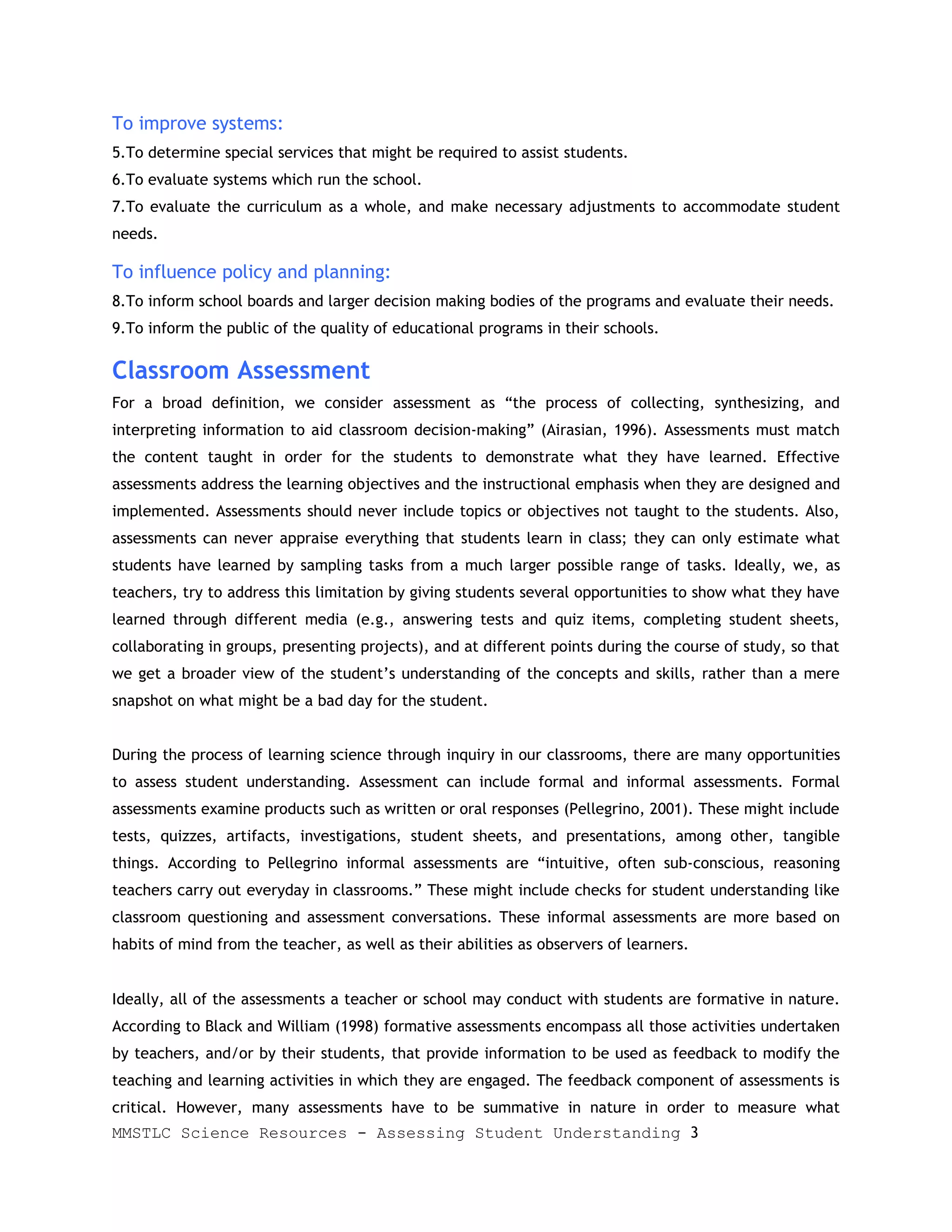 To improve systems:
5.To determine special services that might be required to assist students.
6.To evaluate systems which run the school.
7.To evaluate the curriculum as a whole, and make necessary adjustments to accommodate student
needs.

To influence policy and planning:
8.To inform school boards and larger decision making bodies of the programs and evaluate their needs.
9.To inform the public of the quality of educational programs in their schools.

Classroom Assessment
For a broad definition, we consider assessment as “the process of collecting, synthesizing, and
interpreting information to aid classroom decision-making” (Airasian, 1996). Assessments must match
the content taught in order for the students to demonstrate what they have learned. Effective
assessments address the learning objectives and the instructional emphasis when they are designed and
implemented. Assessments should never include topics or objectives not taught to the students. Also,
assessments can never appraise everything that students learn in class; they can only estimate what
students have learned by sampling tasks from a much larger possible range of tasks. Ideally, we, as
teachers, try to address this limitation by giving students several opportunities to show what they have
learned through different media (e.g., answering tests and quiz items, completing student sheets,
collaborating in groups, presenting projects), and at different points during the course of study, so that
we get a broader view of the student’s understanding of the concepts and skills, rather than a mere
snapshot on what might be a bad day for the student.


During the process of learning science through inquiry in our classrooms, there are many opportunities
to assess student understanding. Assessment can include formal and informal assessments. Formal
assessments examine products such as written or oral responses (Pellegrino, 2001). These might include
tests, quizzes, artifacts, investigations, student sheets, and presentations, among other, tangible
things. According to Pellegrino informal assessments are “intuitive, often sub-conscious, reasoning
teachers carry out everyday in classrooms.” These might include checks for student understanding like
classroom questioning and assessment conversations. These informal assessments are more based on
habits of mind from the teacher, as well as their abilities as observers of learners.


Ideally, all of the assessments a teacher or school may conduct with students are formative in nature.
According to Black and William (1998) formative assessments encompass all those activities undertaken
by teachers, and/or by their students, that provide information to be used as feedback to modify the
teaching and learning activities in which they are engaged. The feedback component of assessments is
critical. However, many assessments have to be summative in nature in order to measure what
MMSTLC Science Resources - Assessing Student Understanding 3
 