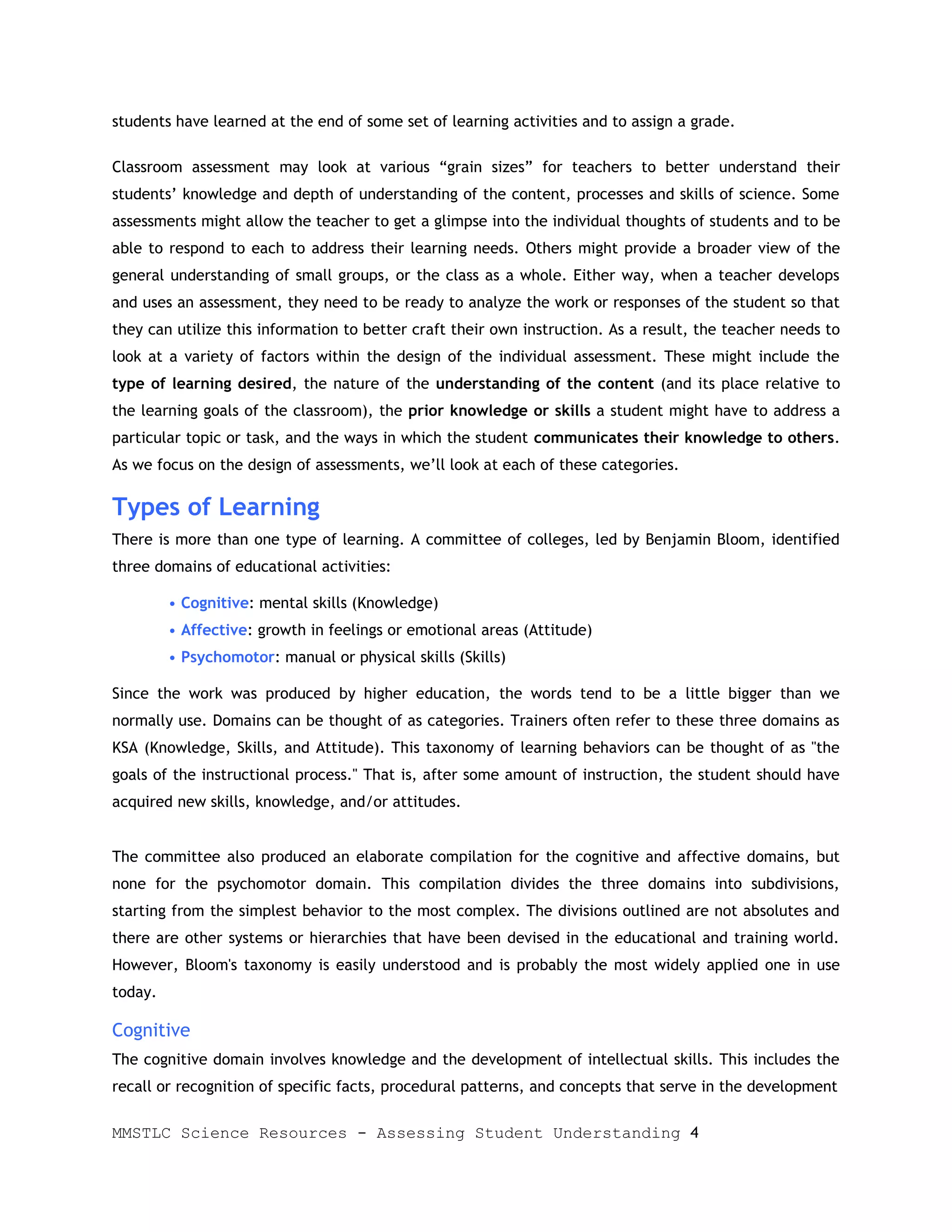 students have learned at the end of some set of learning activities and to assign a grade.

Classroom assessment may look at various “grain sizes” for teachers to better understand their
students’ knowledge and depth of understanding of the content, processes and skills of science. Some
assessments might allow the teacher to get a glimpse into the individual thoughts of students and to be
able to respond to each to address their learning needs. Others might provide a broader view of the
general understanding of small groups, or the class as a whole. Either way, when a teacher develops
and uses an assessment, they need to be ready to analyze the work or responses of the student so that
they can utilize this information to better craft their own instruction. As a result, the teacher needs to
look at a variety of factors within the design of the individual assessment. These might include the
type of learning desired, the nature of the understanding of the content (and its place relative to
the learning goals of the classroom), the prior knowledge or skills a student might have to address a
particular topic or task, and the ways in which the student communicates their knowledge to others.
As we focus on the design of assessments, we’ll look at each of these categories.

Types of Learning
There is more than one type of learning. A committee of colleges, led by Benjamin Bloom, identified
three domains of educational activities:

         • Cognitive: mental skills (Knowledge)
         • Affective: growth in feelings or emotional areas (Attitude)
         • Psychomotor: manual or physical skills (Skills)

Since the work was produced by higher education, the words tend to be a little bigger than we
normally use. Domains can be thought of as categories. Trainers often refer to these three domains as
KSA (Knowledge, Skills, and Attitude). This taxonomy of learning behaviors can be thought of as "the
goals of the instructional process." That is, after some amount of instruction, the student should have
acquired new skills, knowledge, and/or attitudes.


The committee also produced an elaborate compilation for the cognitive and affective domains, but
none for the psychomotor domain. This compilation divides the three domains into subdivisions,
starting from the simplest behavior to the most complex. The divisions outlined are not absolutes and
there are other systems or hierarchies that have been devised in the educational and training world.
However, Bloom's taxonomy is easily understood and is probably the most widely applied one in use
today.

Cognitive
The cognitive domain involves knowledge and the development of intellectual skills. This includes the
recall or recognition of specific facts, procedural patterns, and concepts that serve in the development

MMSTLC Science Resources - Assessing Student Understanding 4
 