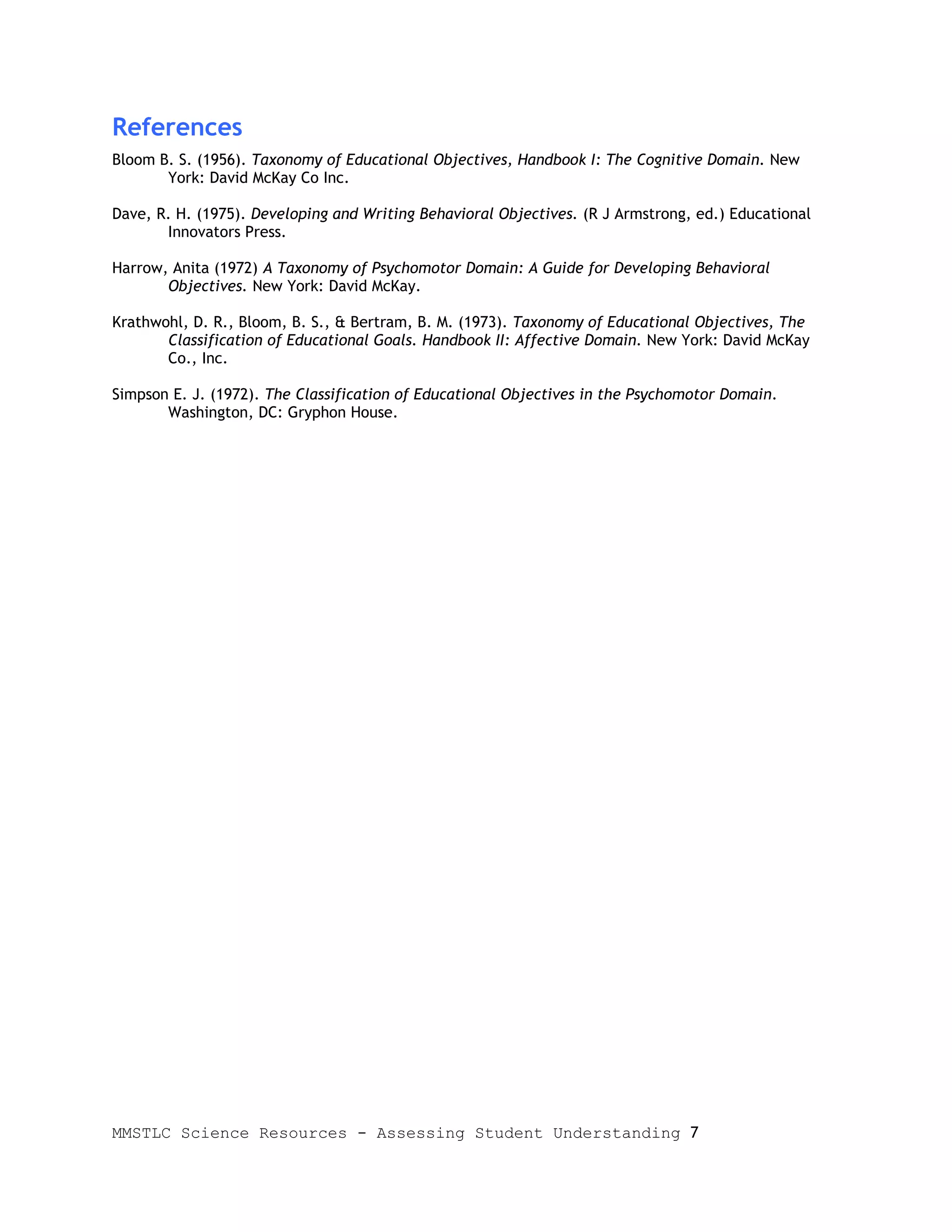 References
Bloom B. S. (1956). Taxonomy of Educational Objectives, Handbook I: The Cognitive Domain. New
       York: David McKay Co Inc.

Dave, R. H. (1975). Developing and Writing Behavioral Objectives. (R J Armstrong, ed.) Educational
       Innovators Press.

Harrow, Anita (1972) A Taxonomy of Psychomotor Domain: A Guide for Developing Behavioral
       Objectives. New York: David McKay.

Krathwohl, D. R., Bloom, B. S., & Bertram, B. M. (1973). Taxonomy of Educational Objectives, The
       Classification of Educational Goals. Handbook II: Affective Domain. New York: David McKay
       Co., Inc.

Simpson E. J. (1972). The Classification of Educational Objectives in the Psychomotor Domain.
       Washington, DC: Gryphon House.




MMSTLC Science Resources - Assessing Student Understanding 7
 