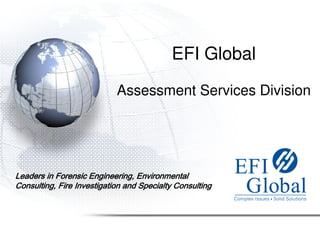EFI Global

                            Assessment Services Division




Leaders in Forensic Engineering, Environmental
Consulting, Fire Investigation and Specialty Consulting
 