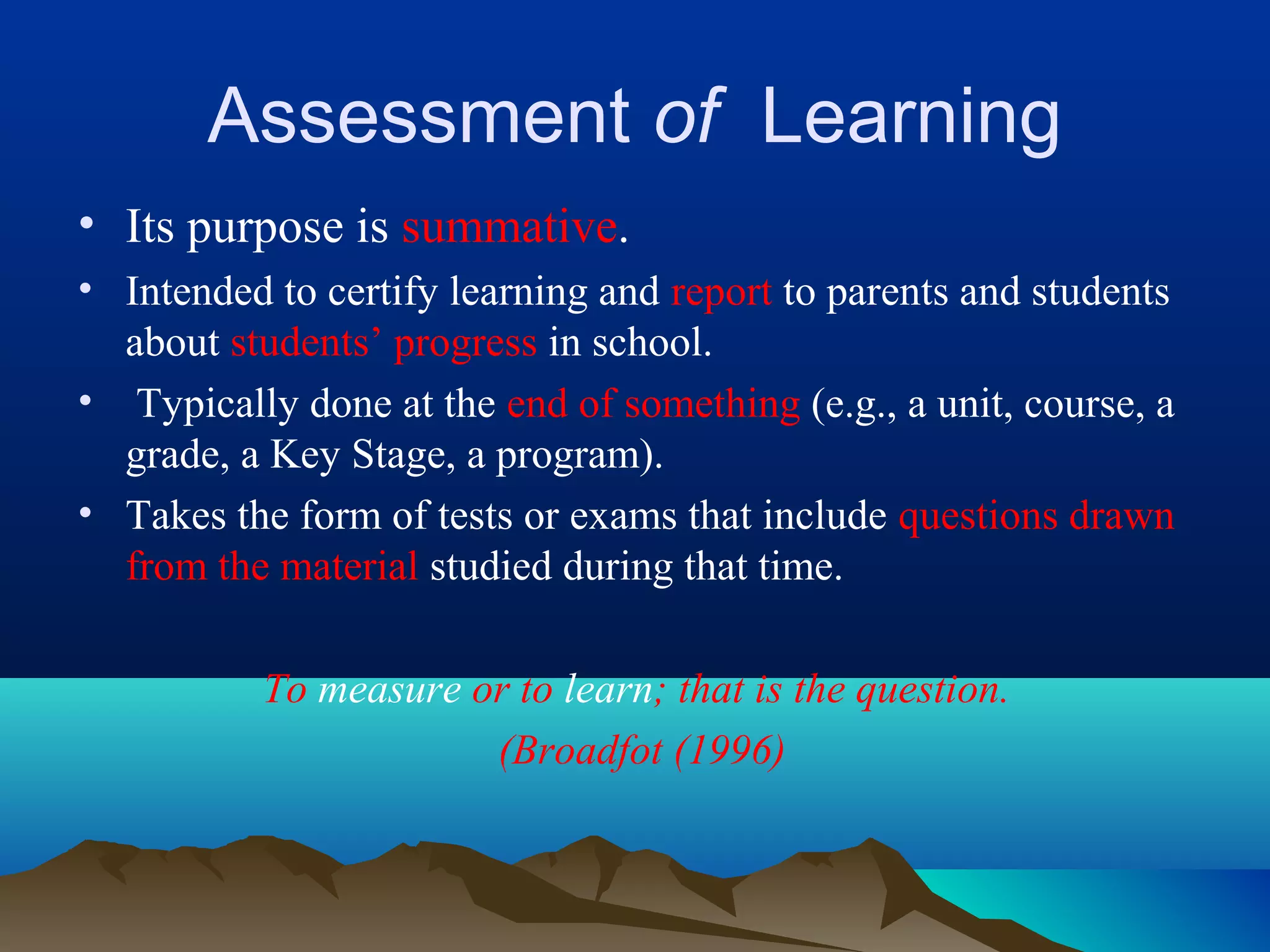 Assessment of Learning
• Its purpose is summative.
• Intended to certify learning and report to parents and students
about students’ progress in school.
• Typically done at the end of something (e.g., a unit, course, a
grade, a Key Stage, a program).
• Takes the form of tests or exams that include questions drawn
from the material studied during that time.
To measure or to learn; that is the question.
(Broadfot (1996)
 