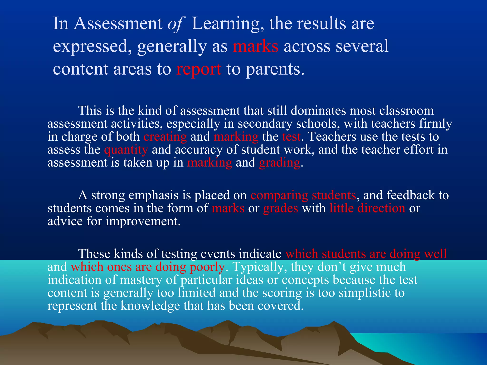 In Assessment of Learning, the results are
expressed, generally as marks across several
content areas to report to parents.
This is the kind of assessment that still dominates most classroom
assessment activities, especially in secondary schools, with teachers firmly
in charge of both creating and marking the test. Teachers use the tests to
assess the quantity and accuracy of student work, and the teacher effort in
assessment is taken up in marking and grading.
A strong emphasis is placed on comparing students, and feedback to
students comes in the form of marks or grades with little direction or
advice for improvement.
These kinds of testing events indicate which students are doing well
and which ones are doing poorly. Typically, they don’t give much
indication of mastery of particular ideas or concepts because the test
content is generally too limited and the scoring is too simplistic to
represent the knowledge that has been covered.
 