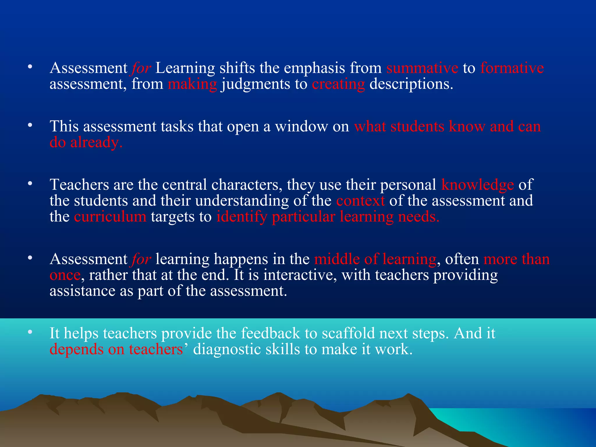 • Assessment for Learning shifts the emphasis from summative to formative
assessment, from making judgments to creating descriptions.
• This assessment tasks that open a window on what students know and can
do already.
• Teachers are the central characters, they use their personal knowledge of
the students and their understanding of the context of the assessment and
the curriculum targets to identify particular learning needs.
• Assessment for learning happens in the middle of learning, often more than
once, rather that at the end. It is interactive, with teachers providing
assistance as part of the assessment.
• It helps teachers provide the feedback to scaffold next steps. And it
depends on teachers’ diagnostic skills to make it work.
 