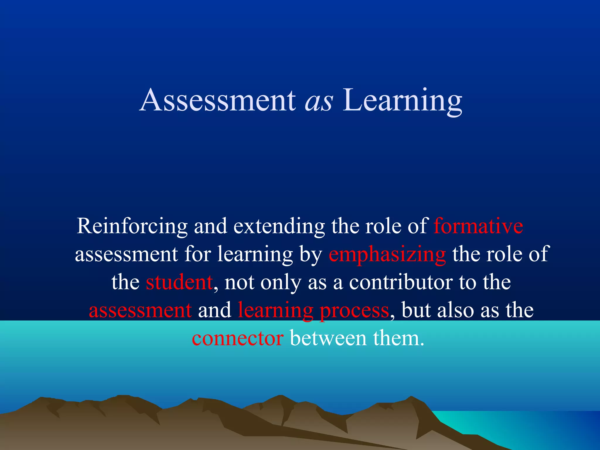 Assessment as Learning
Reinforcing and extending the role of formative
assessment for learning by emphasizing the role of
the student, not only as a contributor to the
assessment and learning process, but also as the
connector between them.
 