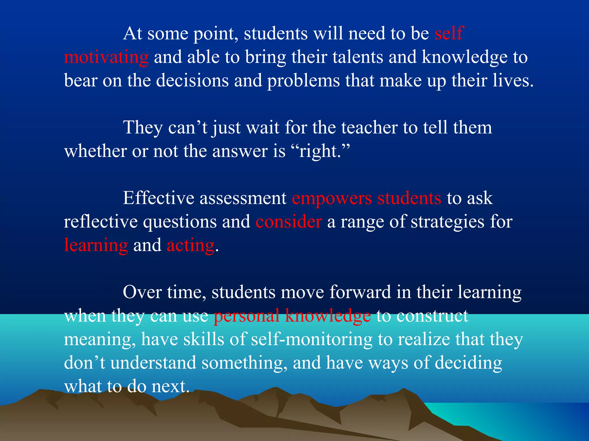 At some point, students will need to be self
motivating and able to bring their talents and knowledge to
bear on the decisions and problems that make up their lives.
They can’t just wait for the teacher to tell them
whether or not the answer is “right.”
Effective assessment empowers students to ask
reflective questions and consider a range of strategies for
learning and acting.
Over time, students move forward in their learning
when they can use personal knowledge to construct
meaning, have skills of self-monitoring to realize that they
don’t understand something, and have ways of deciding
what to do next.
 