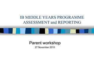 IB MIDDLE YEARS PROGRAMME ASSESSMENT and REPORTING Parent workshop 27 November 2010 