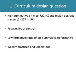• High summative on most UK, NZ and Indian degrees
(range 12 -227 in UK)
• Pedagogies of control
• Low formative: ratio of 1:8 summative to formative
• Weakly practised and understood
1. Curriculum design question
 