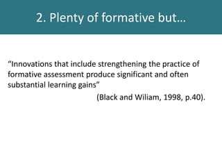 2. Plenty of formative but…
“Innovations that include strengthening the practice of
formative assessment produce significant and often
substantial learning gains”
(Black and Wiliam, 1998, p.40).
 