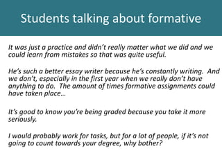 It was just a practice and didn’t really matter what we did and we
could learn from mistakes so that was quite useful.
He’s such a better essay writer because he’s constantly writing. And
we don’t, especially in the first year when we really don’t have
anything to do. The amount of times formative assignments could
have taken place…
It’s good to know you’re being graded because you take it more
seriously.
I would probably work for tasks, but for a lot of people, if it’s not
going to count towards your degree, why bother?
Students talking about formative
 