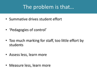 The problem is that…
• Summative drives student effort
• ‘Pedagogies of control’
• Too much marking for staff, too little effort by
students
• Assess less, learn more
• Measure less, learn more
 