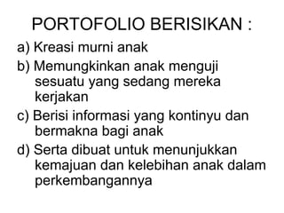 PORTOFOLIO BERISIKAN : 
a) Kreasi murni anak 
b) Memungkinkan anak menguji 
sesuatu yang sedang mereka 
kerjakan 
c) Berisi informasi yang kontinyu dan 
bermakna bagi anak 
d) Serta dibuat untuk menunjukkan 
kemajuan dan kelebihan anak dalam 
perkembangannya 
 