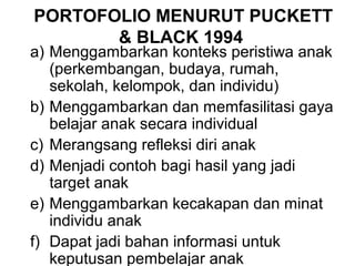 PORTOFOLIO MENURUT PUCKETT 
& BLACK 1994 
a) Menggambarkan konteks peristiwa anak 
(perkembangan, budaya, rumah, 
sekolah, kelompok, dan individu) 
b) Menggambarkan dan memfasilitasi gaya 
belajar anak secara individual 
c) Merangsang refleksi diri anak 
d) Menjadi contoh bagi hasil yang jadi 
target anak 
e) Menggambarkan kecakapan dan minat 
individu anak 
f) Dapat jadi bahan informasi untuk 
keputusan pembelajar anak 
 