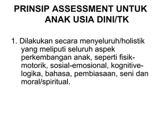 PRINSIP ASSESSMENT UNTUK 
ANAK USIA DINI/TK 
1. Dilakukan secara menyeluruh/holistik 
yang meliputi seluruh aspek 
perkembangan anak, seperti fisik-motorik, 
sosial-emosional, kognitive-logika, 
bahasa, pembiasaan, seni dan 
moral/spiritual. 
 