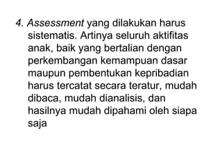 4. Assessment yang dilakukan harus 
sistematis. Artinya seluruh aktifitas 
anak, baik yang bertalian dengan 
perkembangan kemampuan dasar 
maupun pembentukan kepribadian 
harus tercatat secara teratur, mudah 
dibaca, mudah dianalisis, dan 
hasilnya mudah dipahami oleh siapa 
saja 
 