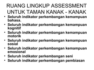 RUANG LINGKUP ASSESSMENT 
UNTUK TAMAN KANAK - KANAK 
• Seluruh indikator perkembangan kemampuan 
bahasa. 
• Seluruh indikator perkembangan kemampuan 
kognitif 
• Seluruh indikator perkembangan kemampuan 
motorik 
• Seluruh indikator perkembangan kemampuan 
sosial 
• Seluruh indikator perkembangan kemampuan 
emosional 
• Seluruh indikator perkembangan seni 
• Seluruh indikator perkembangan pembiasan 
 
