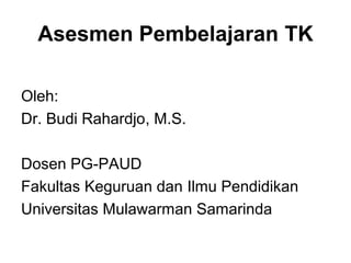 Asesmen Pembelajaran TK 
Oleh: 
Dr. Budi Rahardjo, M.S. 
Dosen PG-PAUD 
Fakultas Keguruan dan Ilmu Pendidikan 
Universitas Mulawarman Samarinda 
 