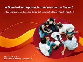 A Standardized Approach to Assessment – Phase 2 New Improvements Based on Student , Consultant & Library Faculty Feedback Shannon M. Staley Education  & Web Services Librarian 