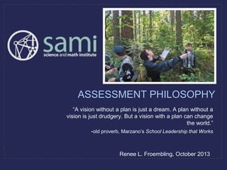 “A vision without a plan is just a dream. A plan without a
vision is just drudgery. But a vision with a plan can change
the world.”
-old proverb, Marzano’s School Leadership that Works
ASSESSMENT PHILOSOPHY
Renee L. Froembling, October 2013
 